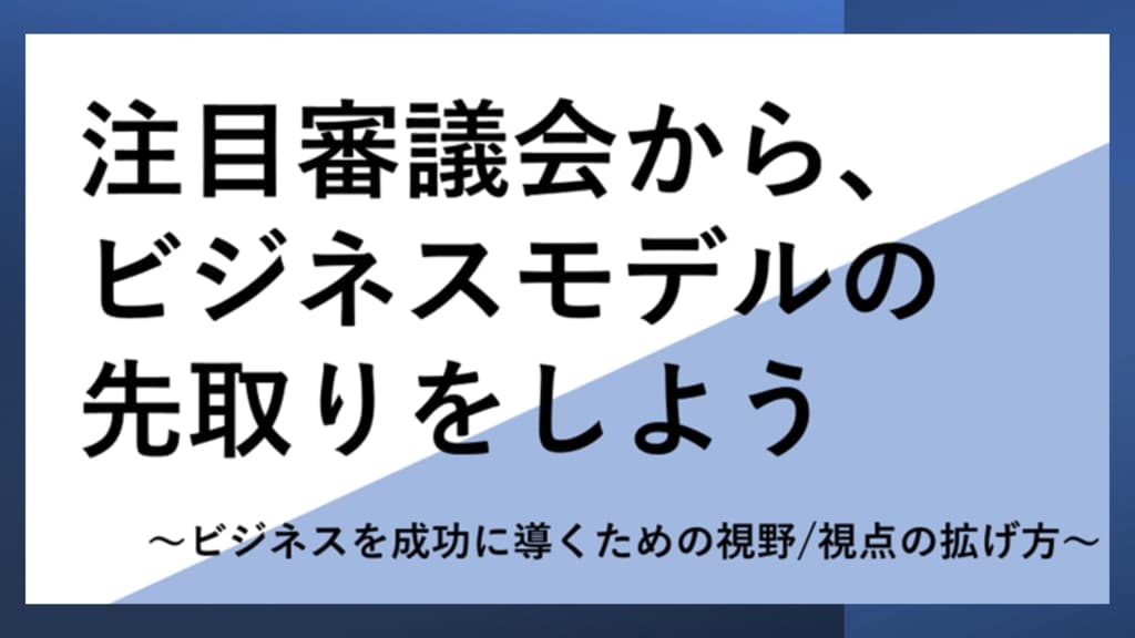 注目審議会からビジネスモデルの先取りしよう
~ビジネスを成功に導くための視野/視点の拡げ方~
