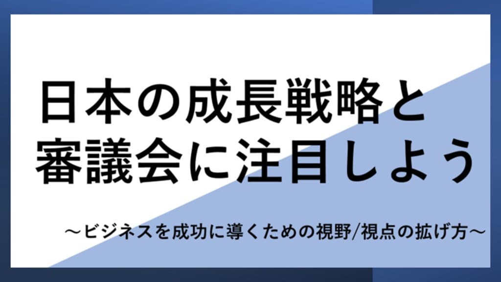 日本の成長戦略と審議会に注目しよう
~ビジネスを成功に導くための視野/視点の拡げ方~