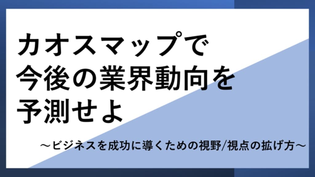 カオスマップで今後の業界動向を予測せよ
~ビジネスを成功に導くための視野/視点の拡げ方~