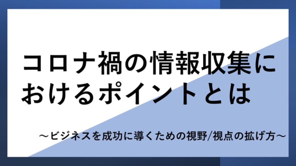 コロナ禍の情報収集におけるポイントとは
~ビジネスを成功に導くための視野/視点の拡げ方~