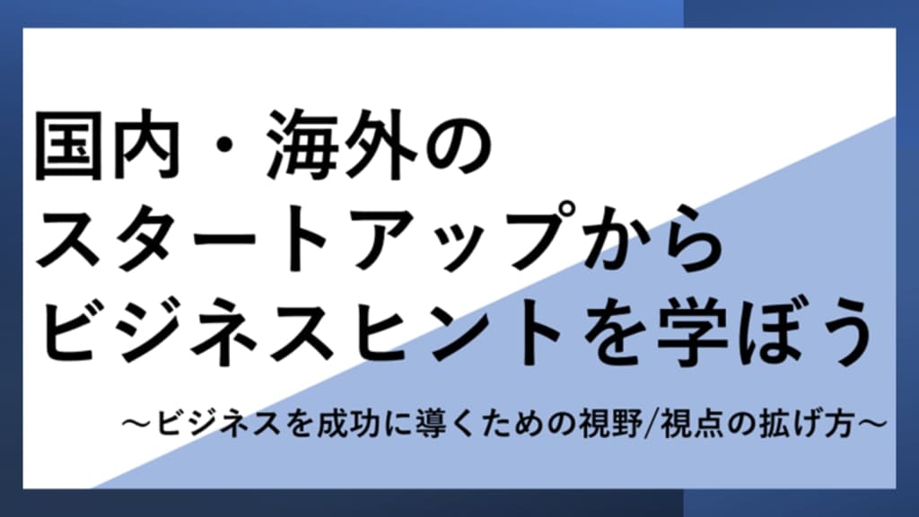 国内・海外のスタートアップからビジネスヒントを学ぼう
~ビジネスを成功に導くための視野/視点の拡げ方~