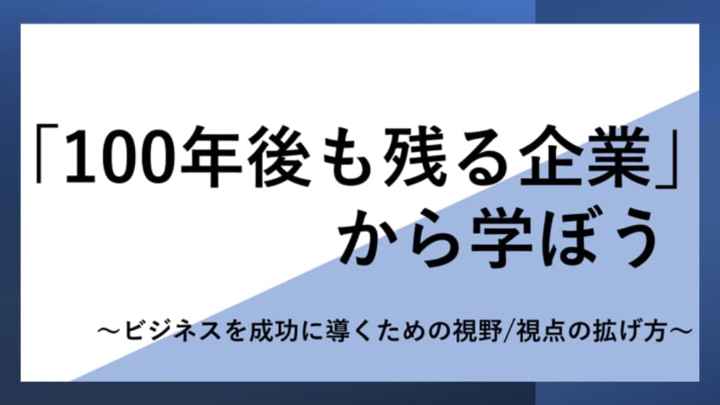 「100年後も残る企業」から学ぼう
~ビジネスを成功に導くための視野/視点の拡げ方~